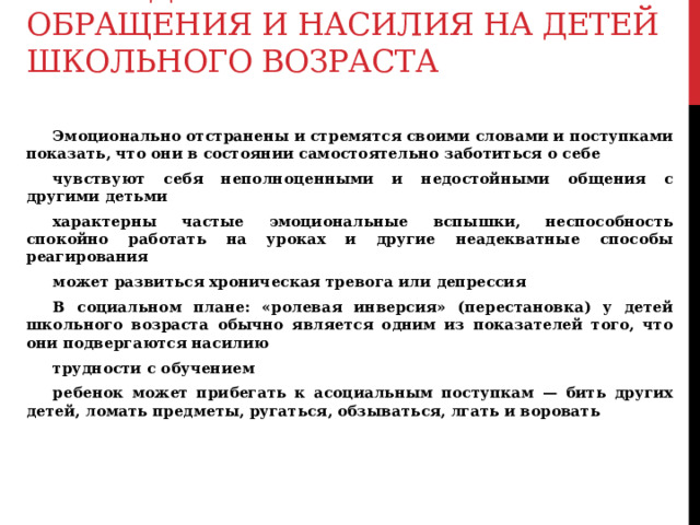 Последствия жестокого обращения и насилия на детей школьного возраста     Эмоционально отстранены и стремятся своими словами и поступками показать, что они в состоянии самостоятельно заботиться о себе  чувствуют себя неполноценными и недостойными общения с другими детьми  характерны частые эмоциональные вспышки, неспособность спокойно работать на уроках и другие неадекватные способы реагирования  может развиться хроническая тревога или депрессия  В социальном плане: «ролевая инверсия» (перестановка) у детей школьного возраста обычно является одним из показателей того, что они подвергаются насилию  трудности с обучением  ребенок может прибегать к асоциальным поступкам — бить других детей, ломать предметы, ругаться, обзываться, лгать и воровать   