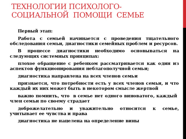 Технологии психолого-социальной помощи семье  Первый этап:  Работа с семьей начинается с проведения тщательного обследования семьи, диагностики семейных проблем и ресурсов.  В процессе диагностики необходимо основываться на следующих системных принципах:  плохое обращение с ребенком рассматривается как один из аспектов функционирования неблагополучной семьи;  диагностика направлена на всех членов семьи  признается, что потребности есть у всех членов семьи, и что каждый их них может быть в некотором смысле жертвой  важно помнить, что в семье нет одного виноватого, каждый член семьи по своему страдает  доброжелательно и уважительно относится к семье, учитывает ее чувства и права  диагностика не нацелена на определение вины  