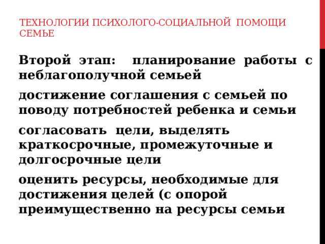 Технологии психолого-социальной помощи семье  Второй этап: планирование работы с неблагополучной семьей  достижение соглашения с семьей по поводу потребностей ребенка и семьи  согласовать цели, выделять краткосрочные, промежуточные и долгосрочные цели  оценить ресурсы, необходимые для достижения целей (с опорой преимущественно на ресурсы семьи 