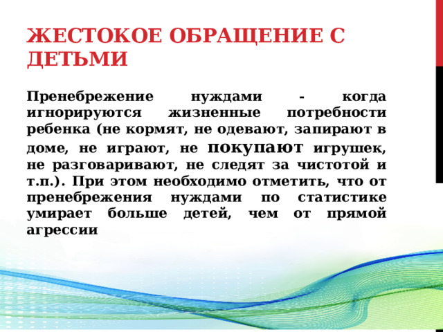 Жестокое обращение с детьми Пренебрежение нуждами - когда игнорируются жизненные потребности ребенка (не кормят, не одевают, запирают в доме, не играют, не покупают игрушек, не разговаривают, не следят за чистотой и т.п.).  При этом необходимо отметить, что от пренебрежения нуждами по статистике умирает больше детей, чем от прямой агрессии   