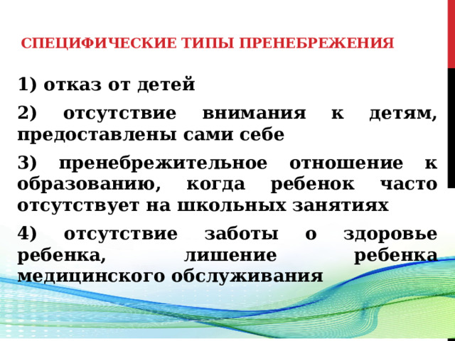  Специфические типы пренебрежения    1) отказ от детей 2) отсутствие внимания к детям, предоставлены сами себе 3) пренебрежительное отношение к образованию, когда ребенок часто отсутствует на школьных занятиях 4) отсутствие заботы о здоровье ребенка, лишение ребенка медицинского обслуживания  