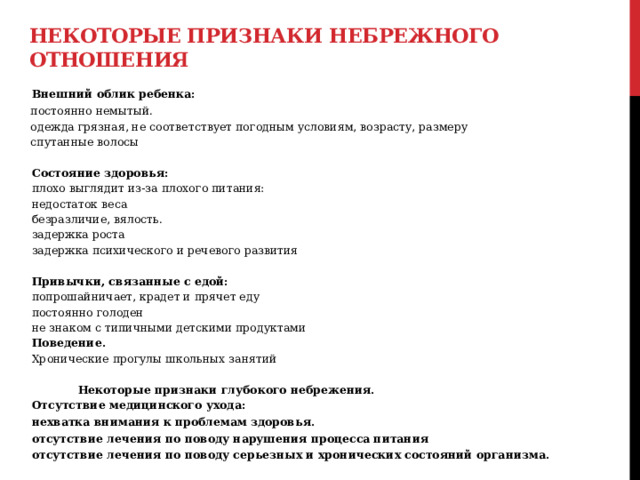 Некоторые признаки небрежного отношения  Внешний облик ребенка:  постоянно немытый.  одежда грязная, не соответствует погодным условиям, возрасту, размеру  спутанные волосы   Состояние здоровья:  плохо выглядит из-за плохого питания:  недостаток веса  безразличие, вялость.  задержка роста  задержка психического и речевого развития   Привычки, связанные с едой:  попрошайничает, крадет и прячет еду  постоянно голоден  не знаком с типичными детскими продуктами  Поведение.  Хронические прогулы школьных занятий   Некоторые признаки глубокого небрежения.  Отсутствие медицинского ухода:  нехватка внимания к проблемам здоровья.  отсутствие лечения по поводу нарушения процесса питания  отсутствие лечения по поводу серьезных и хронических состояний организма.  