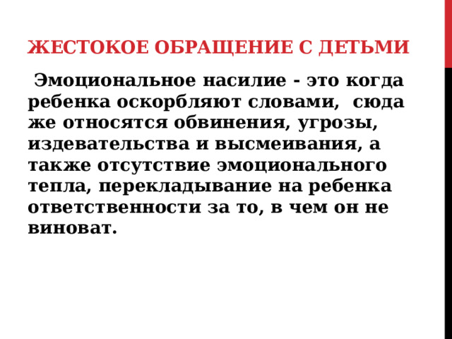 Жестокое обращение с детьми  Эмоциональное насилие - это когда ребенка оскорбляют словами, сюда же относятся обвинения, угрозы, издевательства и высмеивания, а также отсутствие эмоционального тепла, перекладывание на ребенка ответственности за то, в чем он не виноват.   