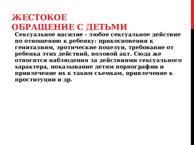 Жестокое обращение с детьми Сексуальное насилие - любое сексуальное действие по отношению к ребенку: прикосновения к гениталиям, эротические поцелуи, требование от ребенка этих действий, половой акт. Сюда же относятся наблюдения за действиями сексуального характера, показывание детям порнографии и привлечение их к таким съемкам, привлечение к проституции и др.   