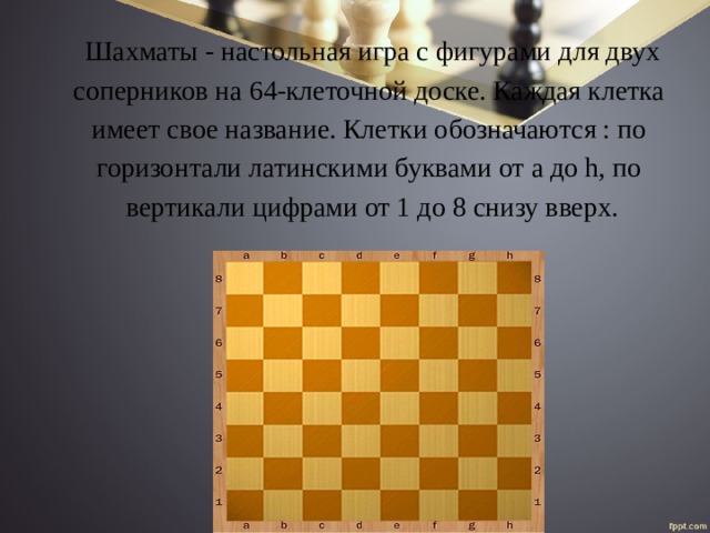 Шахматы - настольная игра с фигурами для двух соперников на 64-клеточной доске. Каждая клетка имеет свое название. Клетки обозначаются : по горизонтали латинскими буквами от a до h, по вертикали цифрами от 1 до 8 снизу вверх. 