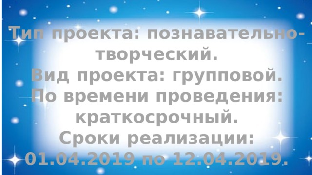 Тип проекта: познавательно-творческий. Вид проекта: групповой. По времени проведения: краткосрочный. Сроки реализации: 01.04.2019 по 12.04.2019. 