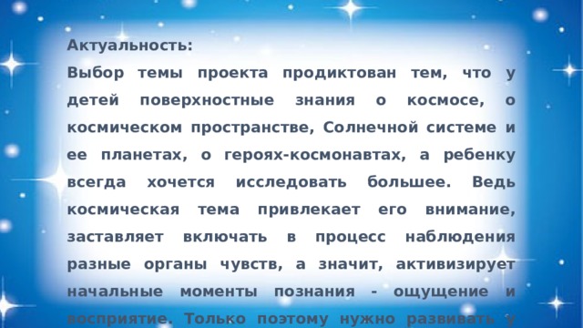 Актуальность: Выбор темы проекта продиктован тем, что у детей поверхностные знания о космосе, о космическом пространстве, Солнечной системе и ее планетах, о героях-космонавтах, а ребенку всегда хочется исследовать большее. Ведь космическая тема привлекает его внимание, заставляет включать в процесс наблюдения разные органы чувств, а значит, активизирует начальные моменты познания - ощущение и восприятие. Только поэтому нужно развивать у детей интересные представления об окружающем мире до глубин Вселенной.   