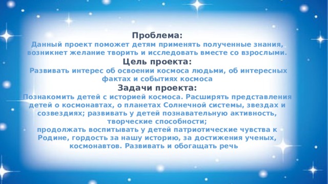  Проблема: Данный проект поможет детям применять полученные знания, возникнет желание творить и исследовать вместе со взрослыми. Цель проекта:  Развивать интерес об освоении космоса людьми, об интересных фактах и событиях космоса Задачи проекта: Познакомить детей с историей космоса. Расширять представления детей о космонавтах, о планетах Солнечной системы, звездах и созвездиях; развивать у детей познавательную активность, творческие способности; продолжать воспитывать у детей патриотические чувства к Родине, гордость за нашу историю, за достижения ученых, космонавтов. Развивать и обогащать речь      