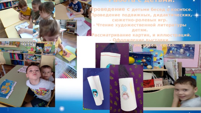  Работа с детьми:  Проведение с детьми бесед о космосе. - Проведение подвижных, дидактических, сюжетно-ролевых игр. - Чтение художественной литературы детям. - Рассматривание картин, и иллюстраций. - Оформление выставки. - Рисование рисунков, лепка.  