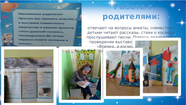  Работа с родителями: отвечают на вопросы анкеты, совместно с детьми читают рассказы, стихи о космосе, прослушивают песни. Помощь родителей в проведении выставок творческих работ: «Вперед, в космос!», выставка из пластилина «Ракеты на взлет!»   
