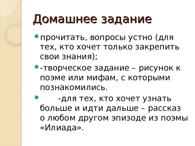 Домашнее задание прочитать, вопросы устно (для тех, кто хочет только закрепить свои знания); -творческое задание – рисунок к поэме или мифам, с которыми познакомились.  -для тех, кто хочет узнать больше и идти дальше – рассказ о любом другом эпизоде из поэмы «Илиада».  