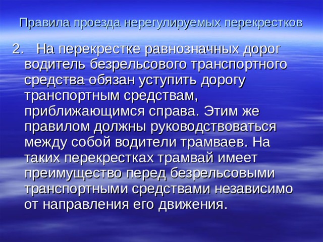 Правила проезда нерегулируемых перекрестков 2. На перекрестке равнозначных дорог водитель безрельсового транспортного средства обязан уступить дорогу транспортным средствам, приближающимся справа. Этим же правилом должны руководствоваться между собой водители трамваев. На таких перекрестках трамвай имеет преимущество перед безрельсовыми транспортными средствами независимо от направления его движения.  