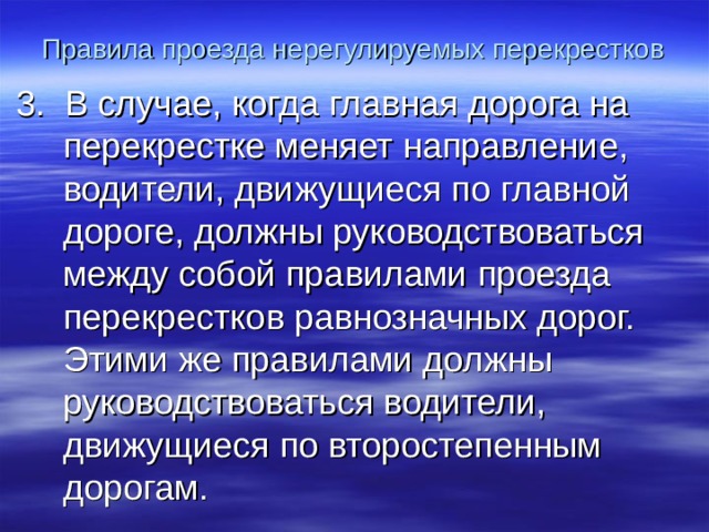 Правила проезда нерегулируемых перекрестков 3. В случае, когда главная дорога на перекрестке меняет направление, водители, движущиеся по главной дороге, должны руководствоваться между собой правилами проезда перекрестков равнозначных дорог. Этими же правилами должны руководствоваться водители, движущиеся по второстепенным дорогам. 