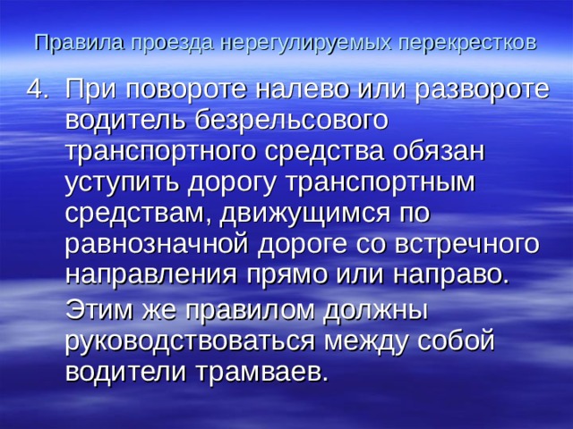 Правила проезда нерегулируемых перекрестков При повороте налево или развороте водитель безрельсового транспортного средства обязан уступить дорогу транспортным средствам, движущимся по равнозначной дороге со встречного направления прямо или направо.  Этим же правилом должны руководствоваться между собой водители трамваев.  