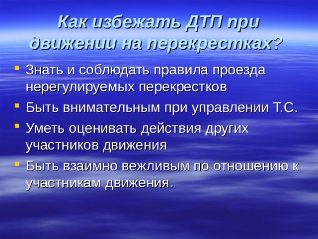 Как избежать ДТП при движении на перекрестках?  Знать и соблюдать правила проезда нерегулируемых перекрестков Быть внимательным при управлении Т.С. Уметь оценивать действия других участников движения Быть взаимно вежливым по отношению к участникам движения. 