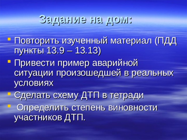 Задание на дом:  Повторить изученный материал (ПДД пункты 13.9 – 13.13) Привести пример аварийной ситуации произошедшей в реальных условиях Сделать схему ДТП в тетради  Определить степень виновности участников ДТП. 