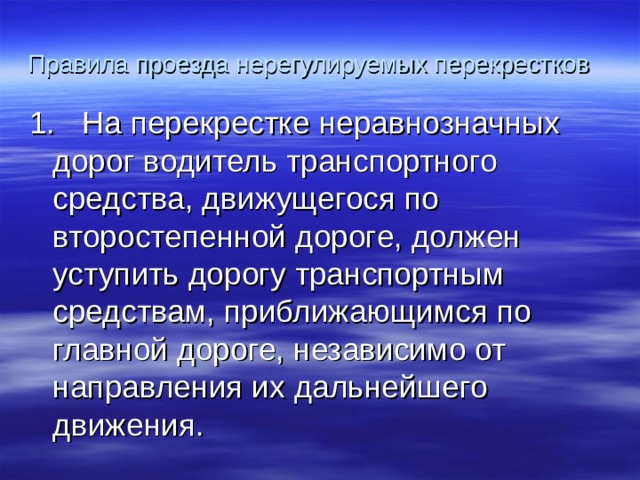 Правила проезда нерегулируемых перекрестков 1. На перекрестке неравнозначных дорог водитель транспортного  средства, движущегося по второстепенной дороге, должен уступить дорогу транспортным средствам, приближающимся по главной дороге, независимо от направления их дальнейшего движения. 