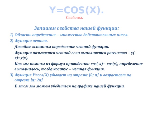 Y=COS(X). Свойства. Запишем свойства нашей функции: Область определения – множество действительных чисел. Функция четная.  Давайте вспомним определение четной функции.  Функция называется четной если выполняется равенство – y(-x)=y(x).  Как мы помним из формул привидения: cos(-x)=-cos(x), определение выполнилось, тогда косинус – четная функция. 3) Функция Y=cos(X) убывает на отрезке [0; π] и возрастает на отрезке [π; 2π]  В этом мы можем убедиться на графике нашей функции.   
