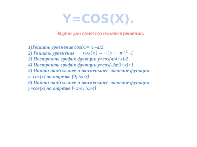 Y=COS(X). Задачи для самостоятельного решения. 1)Решить уравнение cos(x)= x –π/2 2) Решить уравнение 3) Построить график функции y=cos(π/4+x)-2 4) Построить график функции y=cos(-2π/3+x)+1 5) Найти наибольшее и наименьшее значение функции y=cos(x) на отрезке [0; 5π/3] 6) Найти наибольшее и наименьшее значение функции y=cos(x) на отрезке [- π/6; 5π/4]       