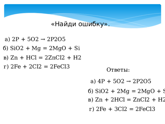 «Найди ошибку». а) 2P + 5O2 → 2P2O5 б) SiO2 + Mg = 2MgO + Si в) Zn + HCl = 2ZnCl2 + H2 г) 2Fe + 2Cl2 = 2FeCl3 Ответы: а) 4P + 5O2 → 2P2O5 б) SiO2 + 2Mg = 2MgO + Si в) Zn + 2HCl = ZnCl2 + H2 г) 2Fe + 3Cl2 = 2FeCl3 