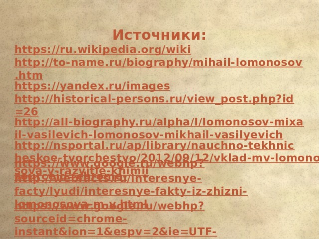 Источники: https://ru.wikipedia.org/wiki http://to-name.ru/biography/mihail-lomonosov.htm https://yandex.ru/images http://historical-persons.ru/view_post.php?id=26 http://all-biography.ru/alpha/l/lomonosov-mixail-vasilevich-lomonosov-mikhail-vasilyevich http://nsportal.ru/ap/library/nauchno-tekhnicheskoe-tvorchestvo/2012/09/12/vklad-mv-lomonosova-v-razvitie-khimii   https://www.google.ru/webhp?sourceid=chrome- http://webfacts.ru/interesnye-facty/lyudi/interesnye-fakty-iz-zhizni-lomonosova-m-v.html https://www.google.ru/webhp?sourceid=chrome-instant&ion=1&espv=2&ie=UTF-8#newwindow=1&q 