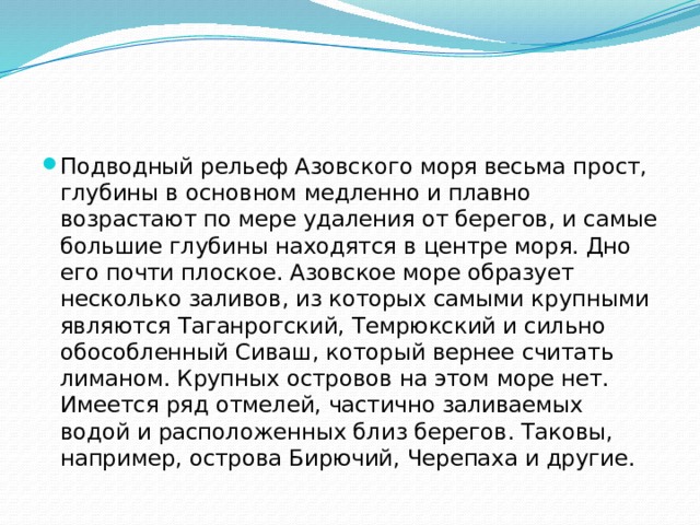 Подводный рельеф Азовского моря весьма прост, глубины в основном медленно и плавно возрастают по мере удаления от берегов, и самые большие глубины находятся в центре моря. Дно его почти плоское. Азовское море образует несколько заливов, из которых самыми крупными являются Таганрогский, Темрюкский и сильно обособленный Сиваш, который вернее считать лиманом. Крупных островов на этом море нет. Имеется ряд отмелей, частично заливаемых водой и расположенных близ берегов. Таковы, например, острова Бирючий, Черепаха и другие. 