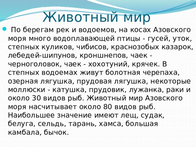 Животный мир  По берегам рек и водоемов, на косах Азовского моря много водоплавающей птицы - гусей, уток, степных куликов, чибисов, краснозобых казарок, лебедей-шипунов, кроншнепов, чаек - черноголовок, чаек - хохотуний, крячек. В степных водоемах живут болотная черепаха, озерная лягушка, прудовая лягушка, некоторые моллюски - катушка, прудовик, лужанка, раки и около 30 видов рыб. Животный мир Азовского моря насчитывает около 80 видов рыб. Наибольшее значение имеют лещ, судак, белуга, сельдь, тарань, хамса, большая камбала, бычок. 