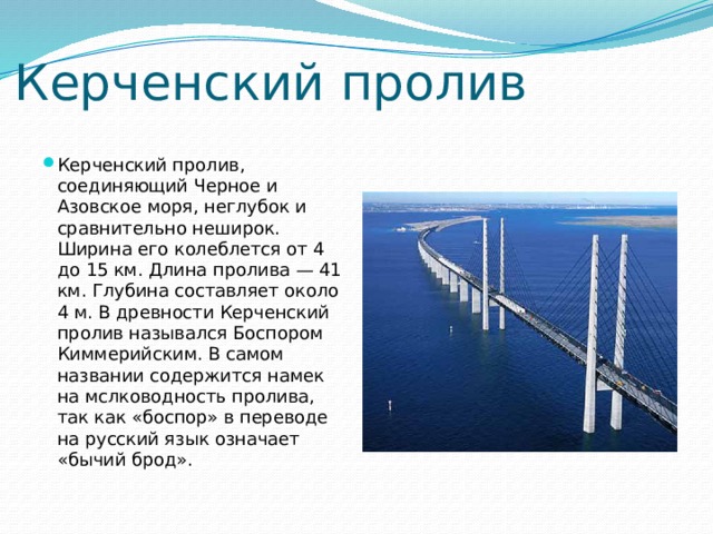 Керченский пролив Керченский пролив, соединяющий Черное и Азовское моря, неглубок и сравнительно неширок. Ширина его колеблется от 4 до 15 км. Длина пролива — 41 км. Глубина составляет около 4 м. В древности Керченский пролив назывался Боспором Киммерийским. В самом названии содержится намек на мслководность пролива, так как «боспор» в переводе на русский язык означает «бычий брод». 