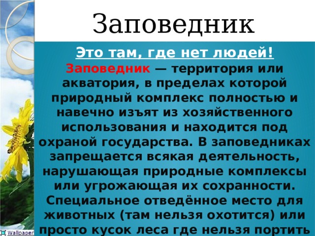 Заповедник Это там, где нет людей! Заповедник  — территория или акватория, в пределах которой природный комплекс полностью и навечно изъят из хозяйственного использования и находится под охраной государства. В заповедниках запрещается всякая деятельность, нарушающая природные комплексы или угрожающая их сохранности. Специальное отведённое место для животных (там нельзя охотится) или просто кусок леса где нельзя портить окружающую среду. 