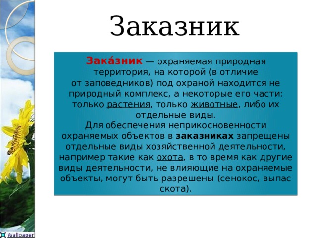 Заказник Зака́зник   — охраняемая природная территория, на которой (в отличие от заповедников) под охраной находится не природный комплекс, а некоторые его части: только  растения , только  животные , либо их отдельные виды. Для обеспечения неприкосновенности охраняемых объектов в  заказниках  запрещены отдельные виды хозяйственной деятельности, например такие как  охота , в то время как другие виды деятельности, не влияющие на охраняемые объекты, могут быть разрешены (сенокос, выпас скота). 