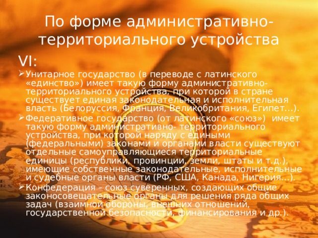 По форме административно- территориального устройства VI: Унитарное государство (в переводе с латинского «единство») имеет такую форму административно- территориального устройства, при которой в стране существует единая законодательная и исполнительная власть (Белоруссия, Франция, Великобритания, Египет…). Федеративное государство (от латинского «союз») имеет такую форму административно- территориального устройства, при которой наряду с едиными (федеральными) законами и органами власти существуют отдельные самоуправляющиеся территориальные единицы (республики, провинции, земли, штаты и т.д.), имеющие собственные законодательные, исполнительные и судебные органы власти (РФ, США, Канада, Нигерия…). Конфедерация – союз суверенных, создающих общие законосовещательные органы для решения ряда общих задач (взаимной обороны, внешних отношений, государственной безопасности, финансирования и др.). 