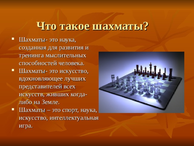  Что такое шахматы? Шахматы- это наука, созданная для развития и тренинга мыслительных способностей человека. Шахматы- это искусство, вдохновляющее лучших представителей всех искусств, живших когда-либо на Земле. Шахматы – это спорт, наука, искусство, интеллектуальная игра. 