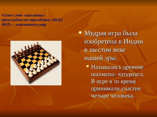 Само слово «шахматы» происходит от персидского «ШАХ МАТ» – властитель умер.   Мудрая игра была изобретена в Индии в шестом веке нашей эры. Назывались древние шахматы- чатуранга. В игре в то время принимали участие четыре человека. Назывались древние шахматы- чатуранга. В игре в то время принимали участие четыре человека. 