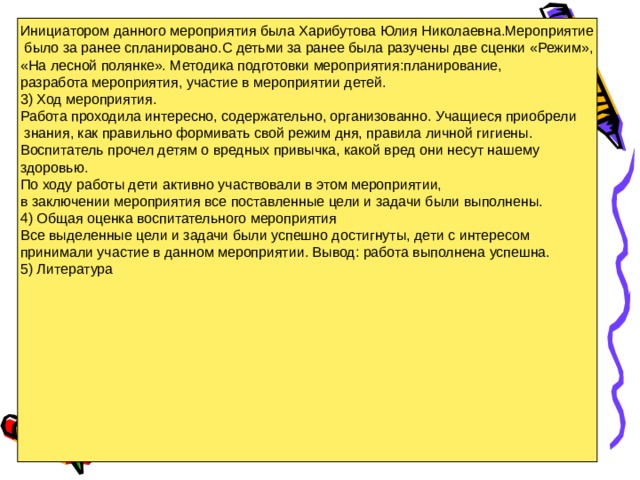 Инициатором данного мероприятия была Харибутова Юлия Николаевна.Мероприятие  было за ранее спланировано.С детьми за ранее была разучены две сценки «Режим», «На лесной полянке». Методика подготовки мероприятия:планирование, разработа мероприятия, участие в мероприятии детей. 3) Ход мероприятия. Работа проходила интересно, содержательно, организованно. Учащиеся приобрели  знания, как правильно формивать свой режим дня, правила личной гигиены. Воспитатель прочел детям о вредных привычка, какой вред они несут нашему здоровью. По ходу работы дети активно участвовали в этом мероприятии, в заключении мероприятия все поставленные цели и задачи были выполнены. 4) Общая оценка воспитательного мероприятия Все выделенные цели и задачи были успешно достигнуты, дети с интересом принимали участие в данном мероприятии. Вывод: работа выполнена успешна. 5) Литература 