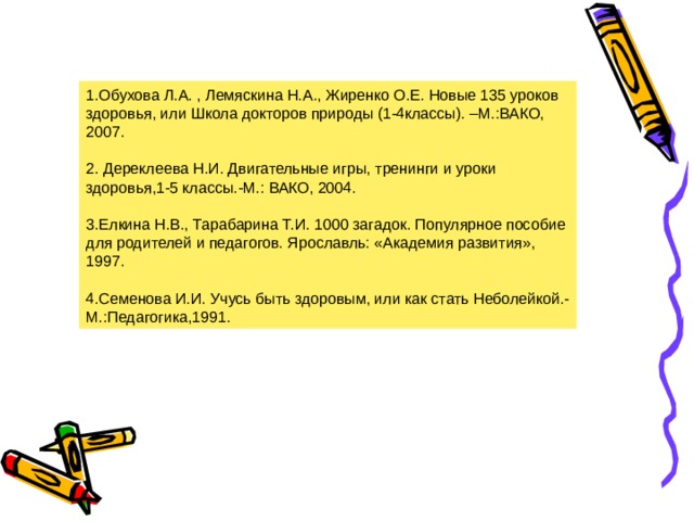 1.Обухова Л.А. , Лемяскина Н.А., Жиренко О.Е. Новые 135 уроков здоровья, или Школа докторов природы (1-4классы). –М.:ВАКО, 2007.   2. Дереклеева Н.И. Двигательные игры, тренинги и уроки здоровья,1-5 классы.-М.: ВАКО, 2004.   3.Елкина Н.В., Тарабарина Т.И. 1000 загадок. Популярное пособие для родителей и педагогов. Ярославль: «Академия развития», 1997.   4.Семенова И.И. Учусь быть здоровым, или как стать Неболейкой.-М.:Педагогика,1991. 