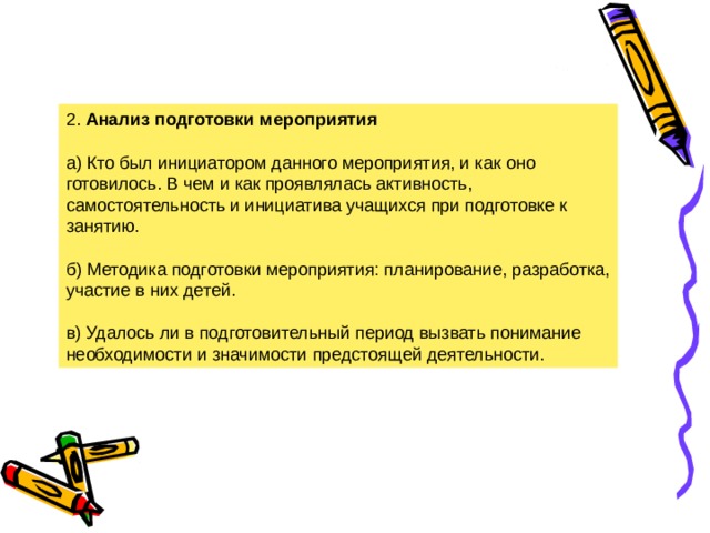 2. Анализ подготовки мероприятия  а) Кто был инициатором данного мероприятия, и как оно готовилось. В чем и как проявлялась активность, самостоятельность и инициатива учащихся при подготовке к занятию. б) Методика подготовки мероприятия: планирование, разработка, участие в них детей. в) Удалось ли в подготовительный период вызвать понимание необходимости и значимости предстоящей деятельности. 