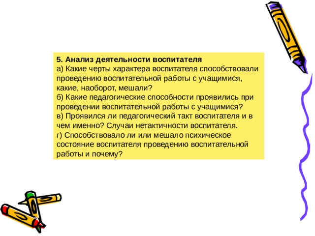 5. Анализ деятельности воспитателя а) Какие черты характера воспитателя способствовали проведению воспитательной работы с учащимися, какие, наоборот, мешали? б) Какие педагогические способности проявились при проведении воспитательной работы с учащимися? в) Проявился ли педагогический такт воспитателя и в чем именно? Случаи нетактичности воспитателя. г) Способствовало ли или мешало психическое состояние воспитателя проведению воспитательной работы и почему?  