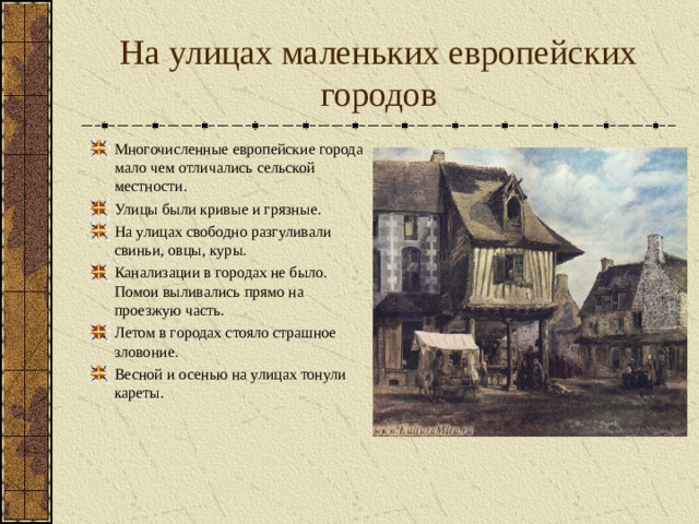 На улицах маленьких европейских городов Многочисленные европейские города мало чем отличались сельской местности. Улицы были кривые и грязные. На улицах свободно разгуливали свиньи, овцы, куры. Канализации в городах не было. Помои выливались прямо на проезжую часть. Летом в городах стояло страшное зловоние. Весной и осенью на улицах тонули кареты.  