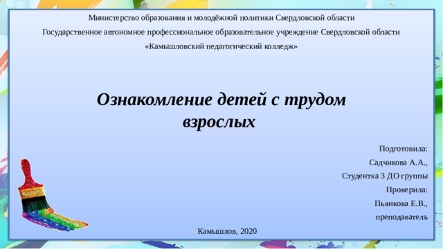 Министерство образования и молодёжной политики Свердловской области Государственное автономное профессиональное образовательное учреждение Свердловской области «Камышловский педагогический колледж»         Ознакомление детей с трудом взрослых Подготовила: Садчикова А.А., Студентка 3 ДО группы Проверила: Пьянкова Е.В., преподаватель Камышлов, 2020 