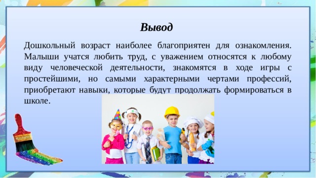 Вывод Дошкольный возраст наиболее благоприятен для ознакомления. Малыши учатся любить труд, с уважением относятся к любому виду человеческой деятельности, знакомятся в ходе игры с простейшими, но самыми характерными чертами профессий, приобретают навыки, которые будут продолжать формироваться в школе. 