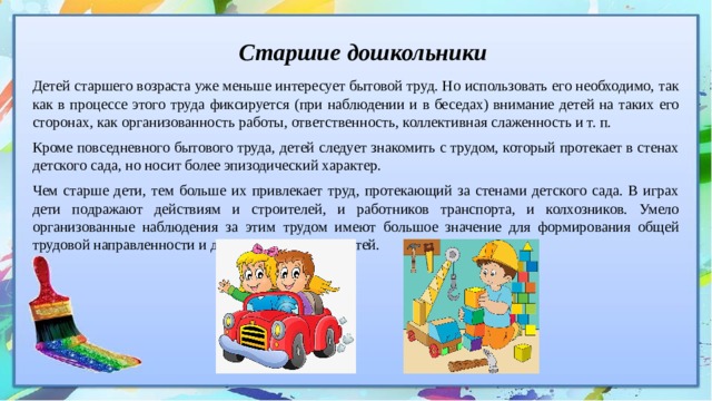 Старшие дошкольники Детей старшего возраста уже меньше интересует бытовой труд. Но использовать его необходимо, так как в процессе этого труда фиксируется (при наблюдении и в беседах) внимание детей на таких его сторонах, как организованность работы, ответственность, коллективная слаженность и т. п. Кроме повседневного бытового труда, детей следует знакомить с трудом, который протекает в стенах детского сада, но носит более эпизодический характер. Чем старше дети, тем больше их привлекает труд, протекающий за стенами детского сада. В играх дети подражают действиям и строителей, и работников транспорта, и колхозников. Умело организованные наблюдения за этим трудом имеют большое значение для формирования общей трудовой направленности и деятельности самих детей. 