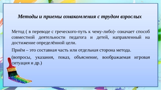 Методы и приемы ознакомления с трудом взрослых Метод ( в переводе с греческого-путь к чему-либо)- означает способ совместной деятельности педагога и детей, направленный на достижение определённой цели. Приём – это составная часть или отдельная сторона метода. (вопросы, указания, показ, объяснение, воображаемая игровая ситуация и др.) 