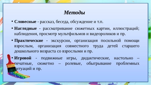 Методы  Словесные - рассказ, беседа, обсуждение и т.п. Наглядные - рассматривание сюжетных картин, иллюстраций; наблюдения, просмотр мультфильмов и видеороликов и пр. Практические - экскурсии, организация посильной помощи взрослым, организация совместного труда детей старшего дошкольного возраста со взрослыми и пр. Игровой - подвижные игры, дидактические, настольно – печатные, сюжетно – ролевые, обыгрывание проблемных ситуаций и пр. 