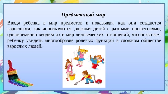 Предметный мир Вводя ребенка в мир предметов и показывая, как они создаются взрослыми, как используются ,знакомя детей с разными профессиями, одновременно вводим их в мир человеческих отношений, что позволяет ребенку увидеть многообразие ролевых функций в сложном обществе взрослых людей. 