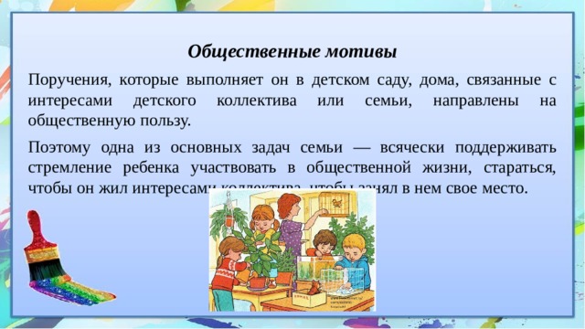 Общественные мотивы Поручения, которые выполняет он в детском саду, дома, связанные с интересами детского коллектива или семьи, направлены на общественную пользу. Поэтому одна из основных задач семьи — всячески поддерживать стремление ребенка участвовать в общественной жизни, стараться, чтобы он жил интересами коллектива, чтобы занял в нем свое место. 