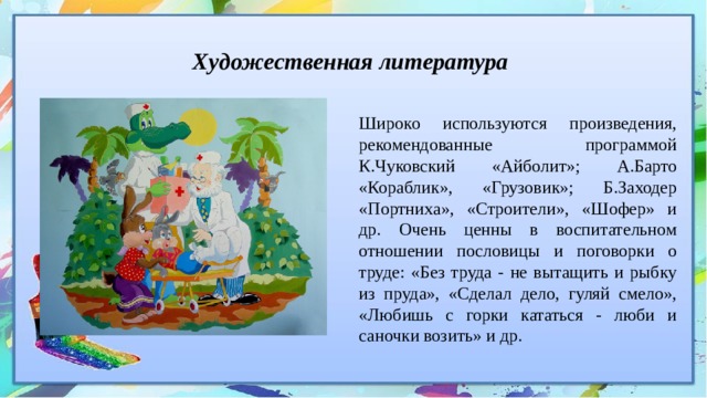 Художественная литература Широко используются произведения, рекомендованные программой К.Чуковский «Айболит»; А.Барто «Кораблик», «Грузовик»; Б.Заходер «Портниха», «Строители», «Шофер» и др. Очень ценны в воспитательном отношении пословицы и поговорки о труде: «Без труда - не вытащить и рыбку из пруда», «Сделал дело, гуляй смело», «Любишь с горки кататься - люби и саночки возить» и др. 
