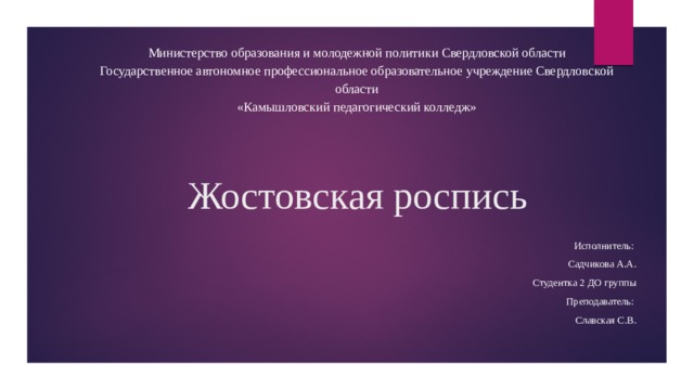 Министерство образования и молодежной политики Свердловской области Государственное автономное профессиональное образовательное учреждение Свердловской области «Камышловский педагогический колледж» Жостовская роспись Исполнитель: Садчикова А.А. Студентка 2 ДО группы Преподаватель: Славская С.В.   