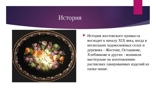 История  История жостовского промысла восходит к началу XIX века, когда в нескольких подмосковных селах и деревнях - Жостове, Осташкове, Хлебникове и других - возникли мастерские по изготовлению расписных лакированных изделий из папье-маше. 