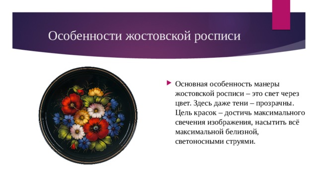 Особенности жостовской росписи Основная особенность манеры жостовской росписи – это свет через цвет. Здесь даже тени – прозрачны. Цель красок – достичь максимального свечения изображения, насытить всё максимальной белизной, светоносными струями. 