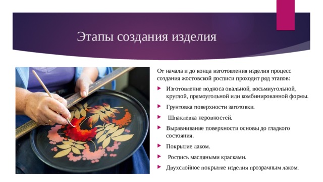 Этапы создания изделия От начала и до конца изготовления изделия процесс создания жостовской росписи проходит ряд этапов: Изготовление подноса овальной, восьмиугольной, круглой, прямоугольной или комбинированной формы. Грунтовка поверхности заготовки.  Шпаклевка неровностей. Выравнивание поверхности основы до гладкого состояния. Покрытие лаком.  Роспись масляными красками. Двухслойное покрытие изделия прозрачным лаком. 